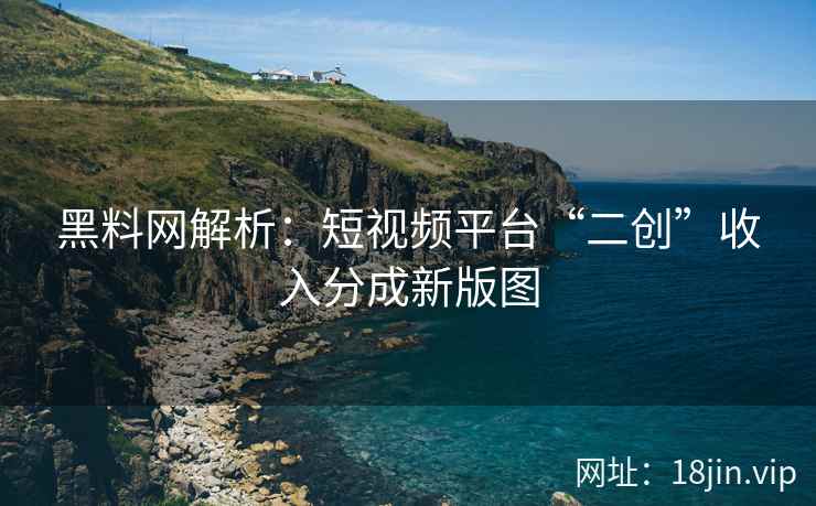 黑料网解析：短视频平台“二创”收入分成新版图