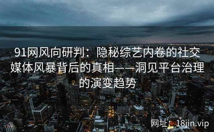 91网风向研判：隐秘综艺内卷的社交媒体风暴背后的真相——洞见平台治理的演变趋势