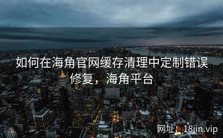 如何在海角官网缓存清理中定制错误修复，海角平台