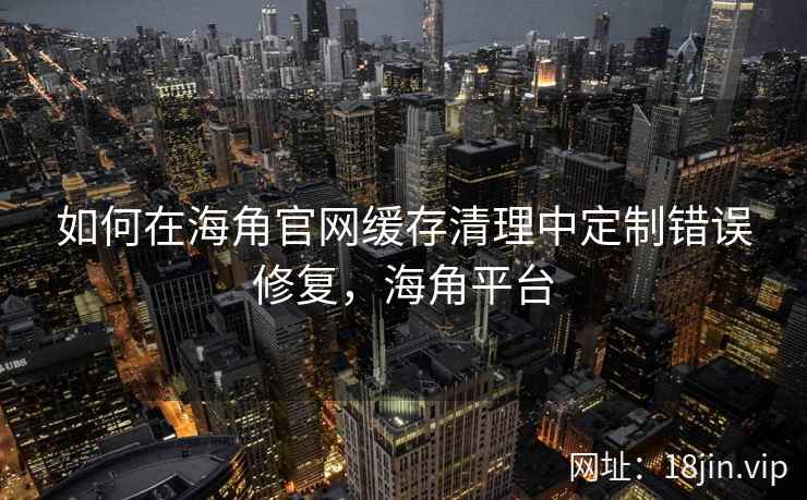 如何在海角官网缓存清理中定制错误修复，海角平台