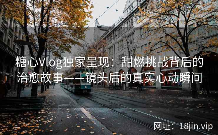 糖心Vlog独家呈现：甜燃挑战背后的治愈故事——镜头后的真实心动瞬间