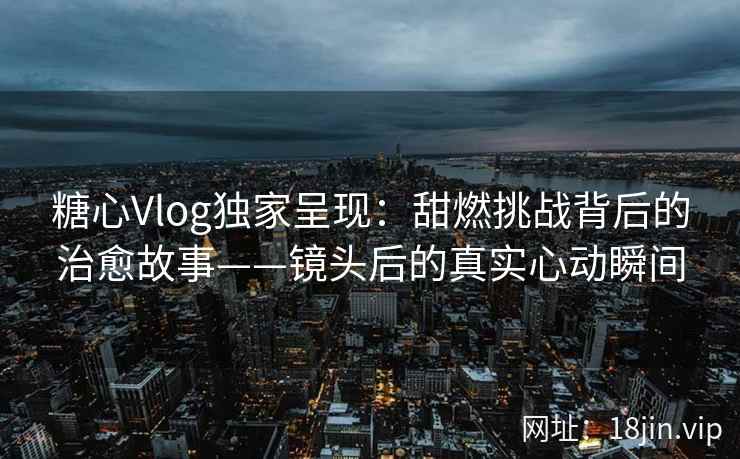 糖心Vlog独家呈现：甜燃挑战背后的治愈故事——镜头后的真实心动瞬间
