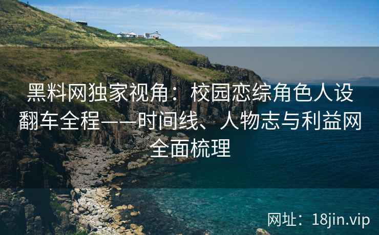 黑料网独家视角：校园恋综角色人设翻车全程——时间线、人物志与利益网全面梳理