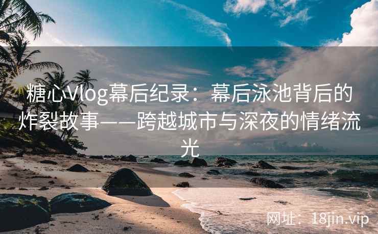 糖心Vlog幕后纪录：幕后泳池背后的炸裂故事——跨越城市与深夜的情绪流光