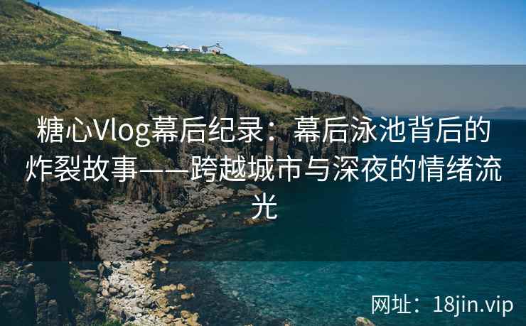 糖心Vlog幕后纪录：幕后泳池背后的炸裂故事——跨越城市与深夜的情绪流光