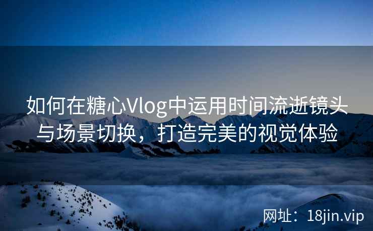 如何在糖心Vlog中运用时间流逝镜头与场景切换，打造完美的视觉体验