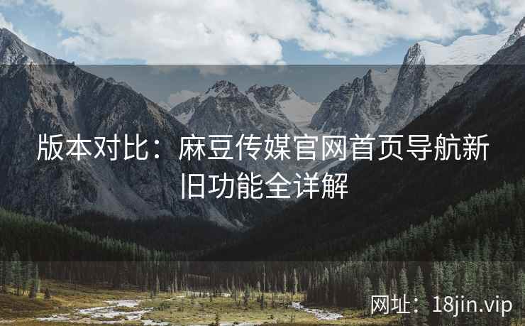 版本对比：麻豆传媒官网首页导航新旧功能全详解