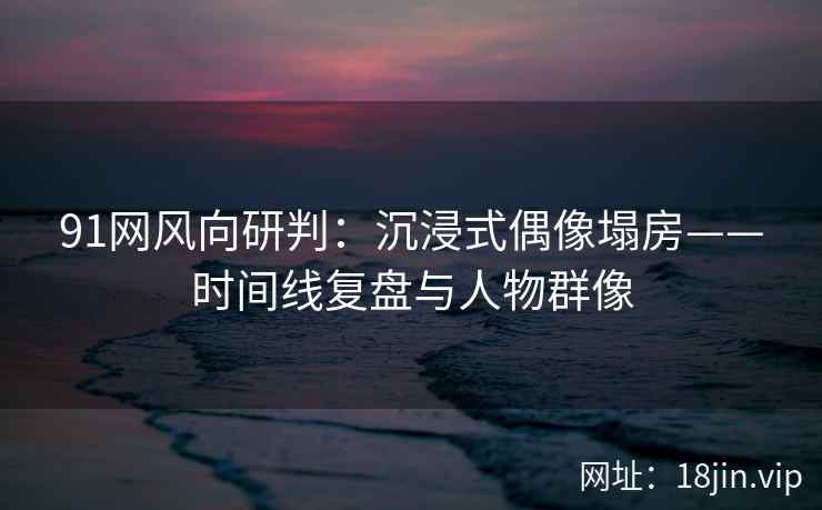 91网风向研判：沉浸式偶像塌房——时间线复盘与人物群像