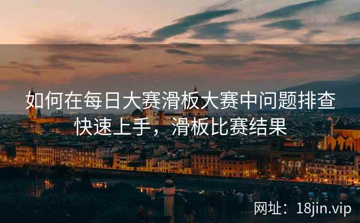 如何在每日大赛滑板大赛中问题排查快速上手，滑板比赛结果