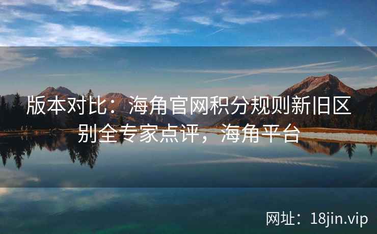 版本对比：海角官网积分规则新旧区别全专家点评，海角平台