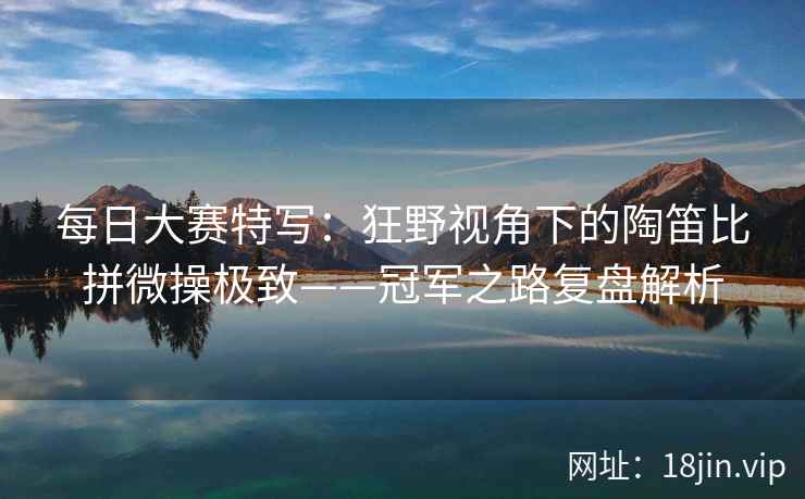 每日大赛特写：狂野视角下的陶笛比拼微操极致——冠军之路复盘解析