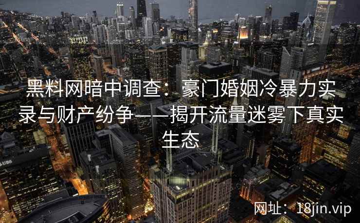 黑料网暗中调查：豪门婚姻冷暴力实录与财产纷争——揭开流量迷雾下真实生态
