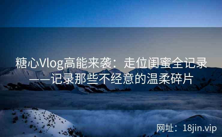 糖心Vlog高能来袭：走位闺蜜全记录——记录那些不经意的温柔碎片