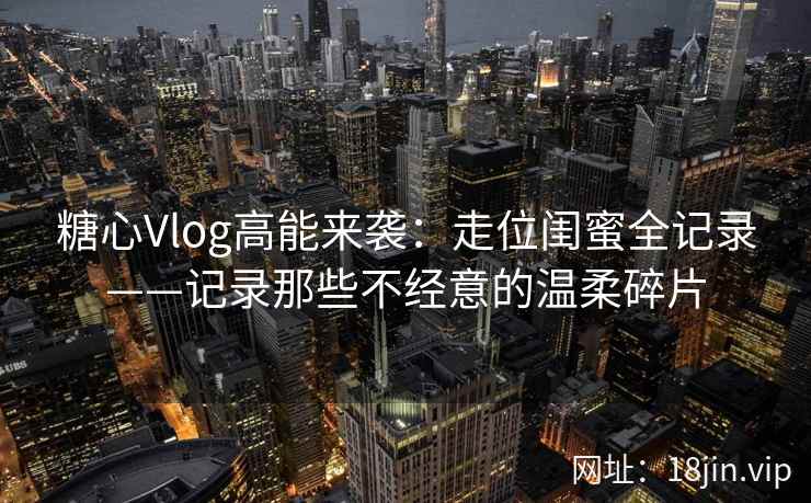 糖心Vlog高能来袭：走位闺蜜全记录——记录那些不经意的温柔碎片