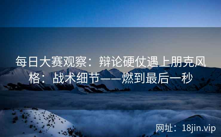 每日大赛观察：辩论硬仗遇上朋克风格：战术细节——燃到最后一秒