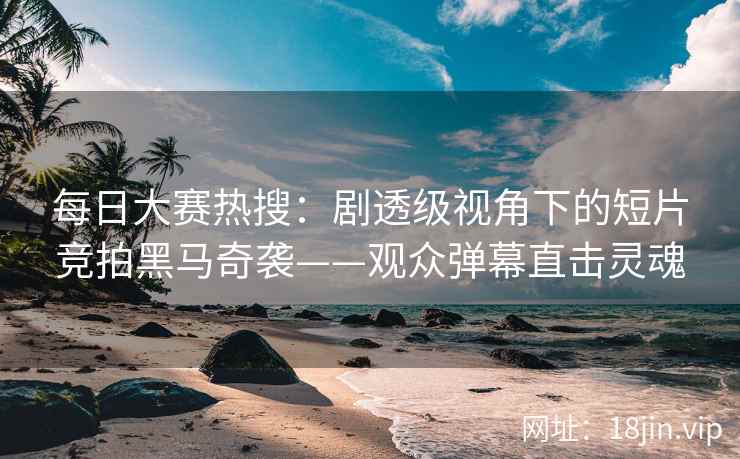 每日大赛热搜：剧透级视角下的短片竞拍黑马奇袭——观众弹幕直击灵魂
