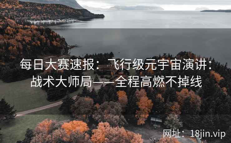 每日大赛速报：飞行级元宇宙演讲：战术大师局——全程高燃不掉线