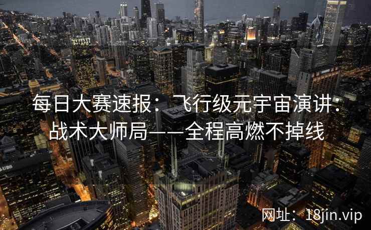 每日大赛速报：飞行级元宇宙演讲：战术大师局——全程高燃不掉线