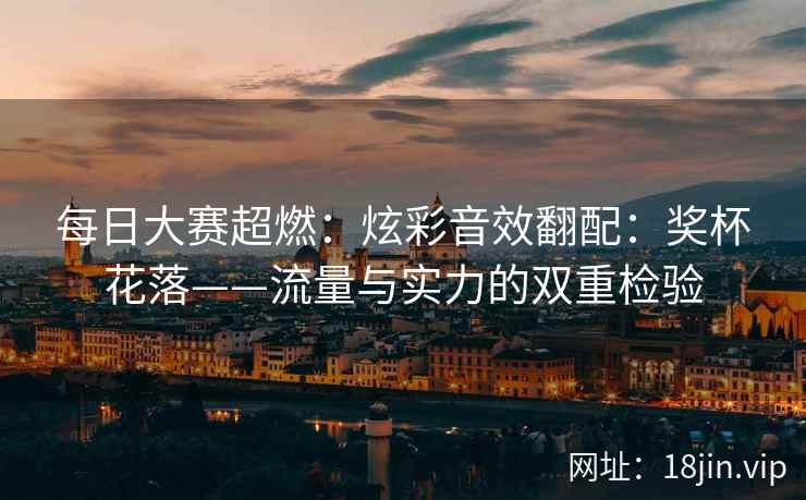 每日大赛超燃：炫彩音效翻配：奖杯花落——流量与实力的双重检验