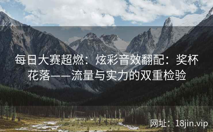 每日大赛超燃：炫彩音效翻配：奖杯花落——流量与实力的双重检验