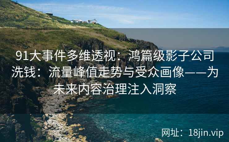 91大事件多维透视：鸿篇级影子公司洗钱：流量峰值走势与受众画像——为未来内容治理注入洞察