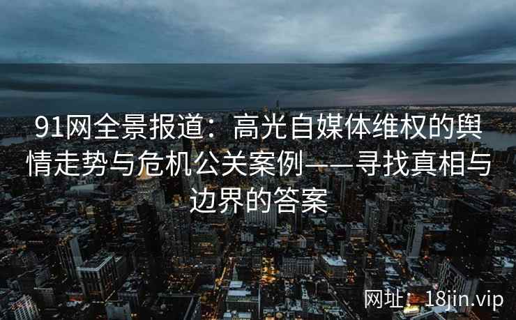91网全景报道：高光自媒体维权的舆情走势与危机公关案例——寻找真相与边界的答案
