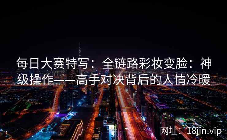 每日大赛特写：全链路彩妆变脸：神级操作——高手对决背后的人情冷暖