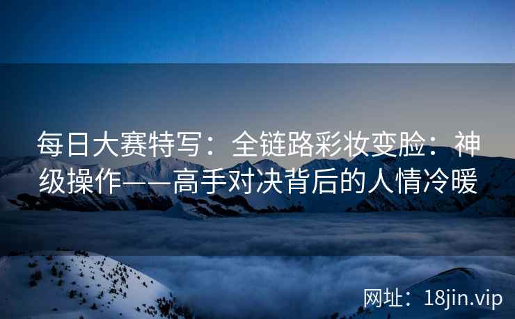 每日大赛特写：全链路彩妆变脸：神级操作——高手对决背后的人情冷暖
