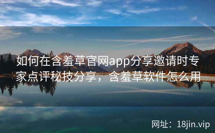 如何在含羞草官网app分享邀请时专家点评秘技分享，含羞草软件怎么用