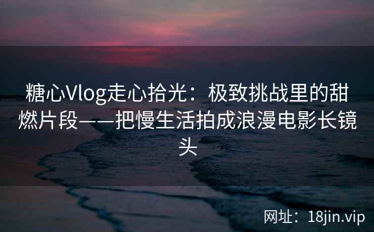 糖心Vlog走心拾光：极致挑战里的甜燃片段——把慢生活拍成浪漫电影长镜头