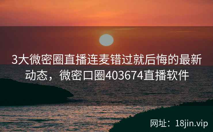 3大微密圈直播连麦错过就后悔的最新动态，微密口圈403674直播软件