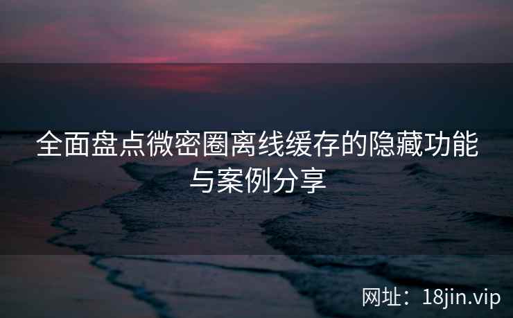 全面盘点微密圈离线缓存的隐藏功能与案例分享