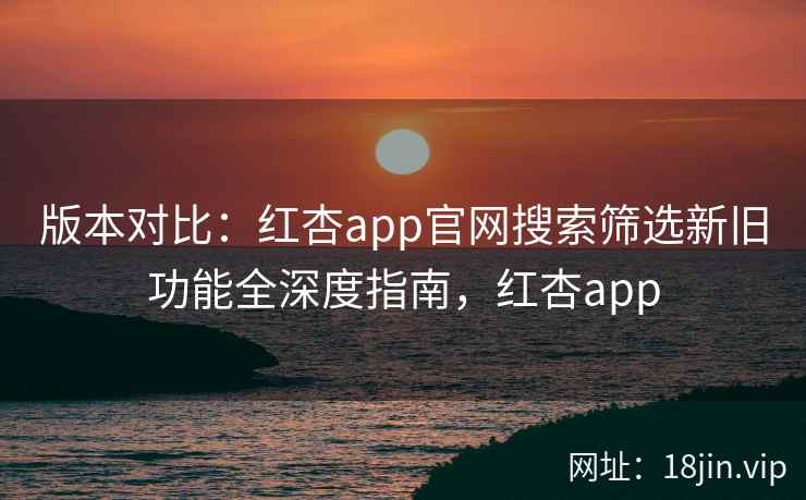 版本对比：红杏app官网搜索筛选新旧功能全深度指南，红杏app