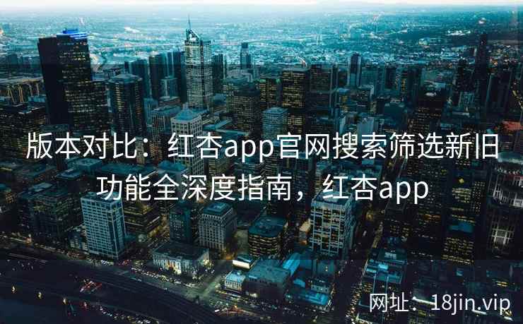 版本对比：红杏app官网搜索筛选新旧功能全深度指南，红杏app