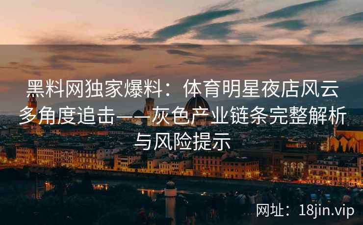 黑料网独家爆料：体育明星夜店风云多角度追击——灰色产业链条完整解析与风险提示