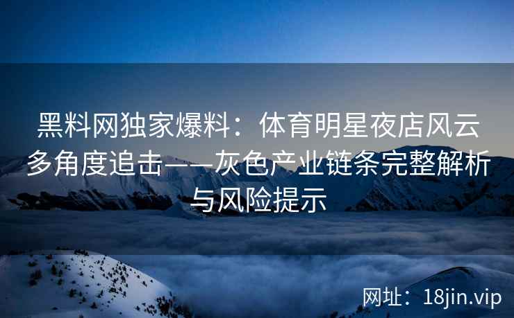 黑料网独家爆料：体育明星夜店风云多角度追击——灰色产业链条完整解析与风险提示