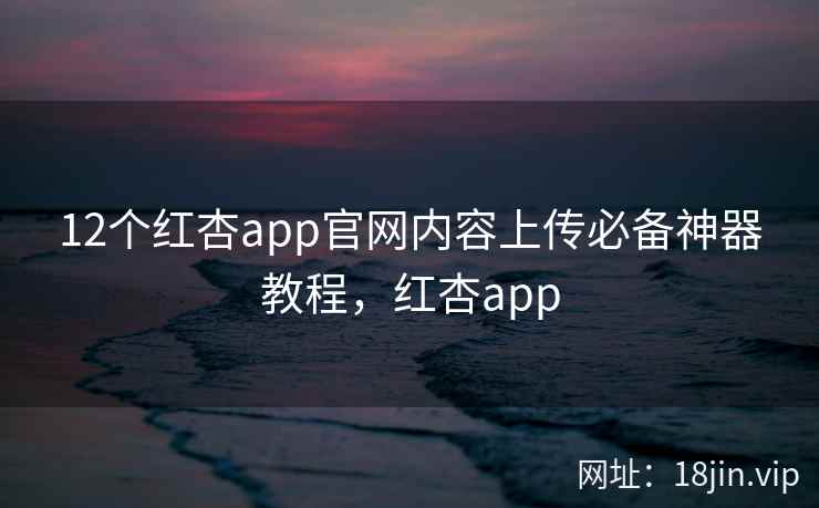 12个红杏app官网内容上传必备神器教程，红杏app