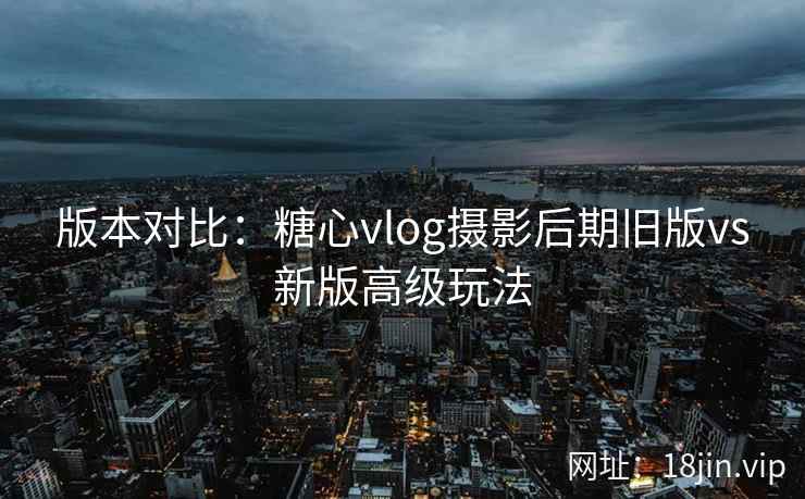 版本对比：糖心vlog摄影后期旧版vs新版高级玩法