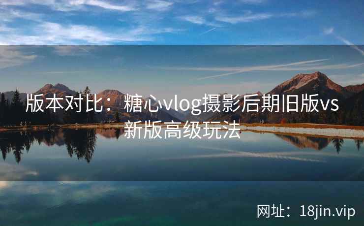 版本对比：糖心vlog摄影后期旧版vs新版高级玩法