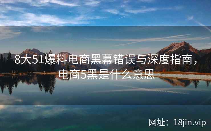 8大51爆料电商黑幕错误与深度指南，电商5黑是什么意思