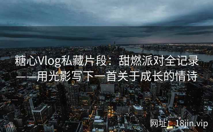 糖心Vlog私藏片段：甜燃派对全记录——用光影写下一首关于成长的情诗