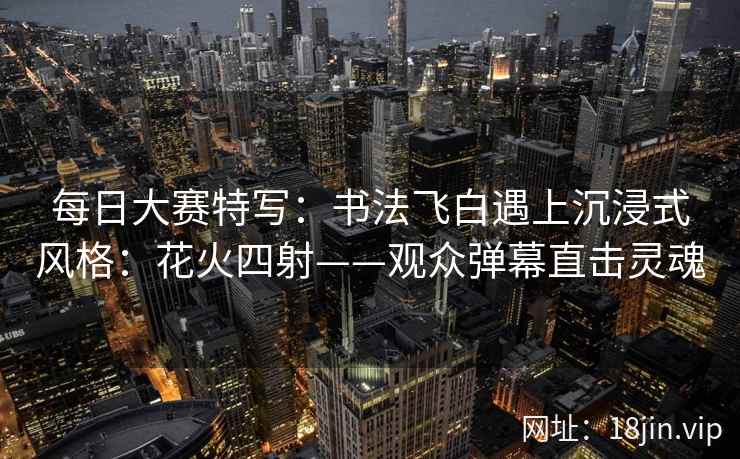 每日大赛特写：书法飞白遇上沉浸式风格：花火四射——观众弹幕直击灵魂