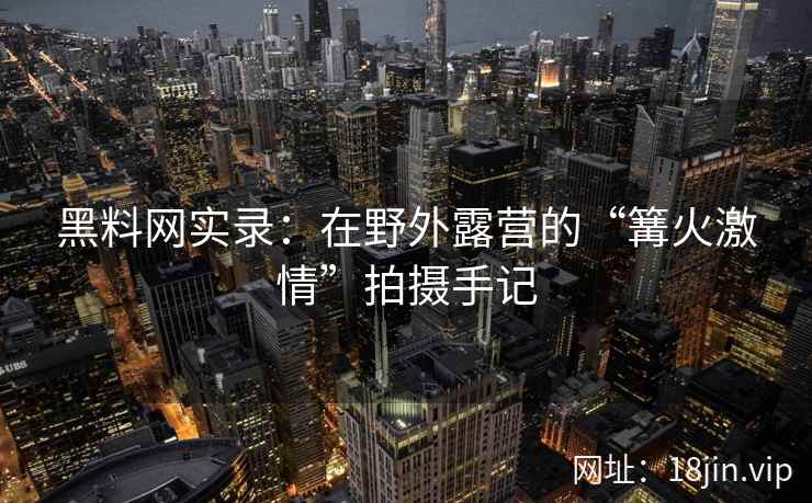 黑料网实录：在野外露营的“篝火激情”拍摄手记