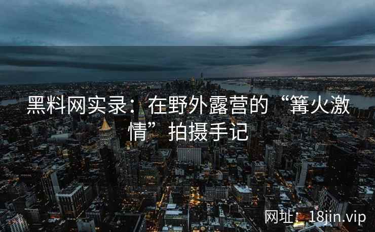 黑料网实录：在野外露营的“篝火激情”拍摄手记
