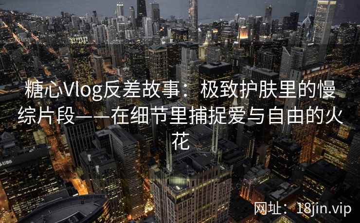 糖心Vlog反差故事：极致护肤里的慢综片段——在细节里捕捉爱与自由的火花