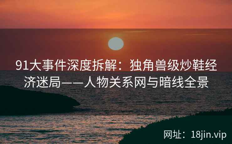 91大事件深度拆解：独角兽级炒鞋经济迷局——人物关系网与暗线全景  第2张