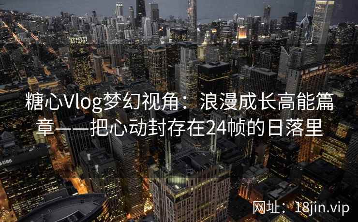 糖心Vlog梦幻视角：浪漫成长高能篇章——把心动封存在24帧的日落里