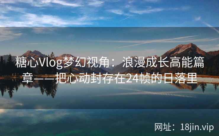 糖心Vlog梦幻视角：浪漫成长高能篇章——把心动封存在24帧的日落里  第2张