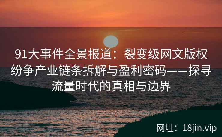 91大事件全景报道：裂变级网文版权纷争产业链条拆解与盈利密码——探寻流量时代的真相与边界