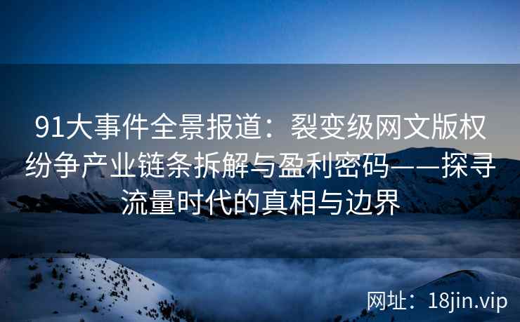 91大事件全景报道：裂变级网文版权纷争产业链条拆解与盈利密码——探寻流量时代的真相与边界